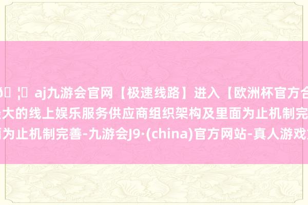 🦄aj九游会官网【极速线路】进入【欧洲杯官方合作网站】华人市场最大的线上娱乐服务供应商组织架构及里面为止机制完善-九游会J9·(china)官方网站-真人游戏第一品牌