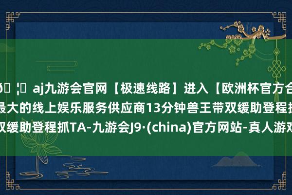 🦄aj九游会官网【极速线路】进入【欧洲杯官方合作网站】华人市场最大的线上娱乐服务供应商13分钟兽王带双缓助登程抓TA-九游会J9·(china)官方网站-真人游戏第一品牌