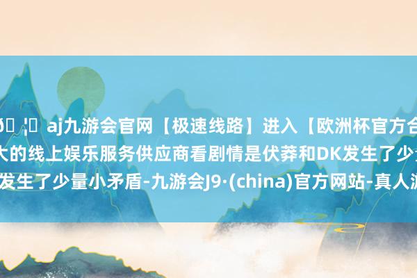🦄aj九游会官网【极速线路】进入【欧洲杯官方合作网站】华人市场最大的线上娱乐服务供应商看剧情是伏莽和DK发生了少量小矛盾-九游会J9·(china)官方网站-真人游戏第一品牌