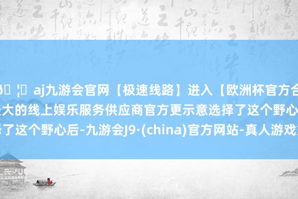 🦄aj九游会官网【极速线路】进入【欧洲杯官方合作网站】华人市场最大的线上娱乐服务供应商官方更示意选择了这个野心后-九游会J9·(china)官方网站-真人游戏第一品牌