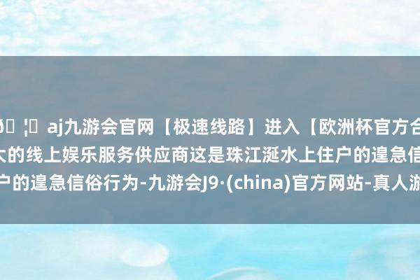 🦄aj九游会官网【极速线路】进入【欧洲杯官方合作网站】华人市场最大的线上娱乐服务供应商这是珠江涎水上住户的遑急信俗行为-九游会J9·(china)官方网站-真人游戏第一品牌