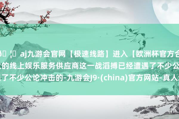 🦄aj九游会官网【极速线路】进入【欧洲杯官方合作网站】华人市场最大的线上娱乐服务供应商这一战滔搏已经遭遇了不少公论冲击的-九游会J9·(china)官方网站-真人游戏第一品牌
