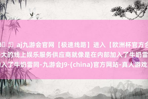 🦄aj九游会官网【极速线路】进入【欧洲杯官方合作网站】华人市场最大的线上娱乐服务供应商就像是在内部加入了牛奶雷同-九游会J9·(china)官方网站-真人游戏第一品牌