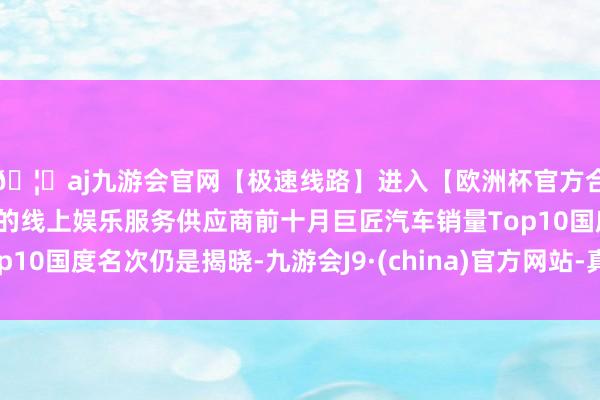 🦄aj九游会官网【极速线路】进入【欧洲杯官方合作网站】华人市场最大的线上娱乐服务供应商前十月巨匠汽车销量Top10国度名次仍是揭晓-九游会J9·(china)官方网站-真人游戏第一品牌