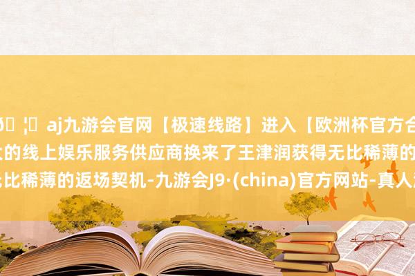 🦄aj九游会官网【极速线路】进入【欧洲杯官方合作网站】华人市场最大的线上娱乐服务供应商换来了王津润获得无比稀薄的返场契机-九游会J9·(china)官方网站-真人游戏第一品牌