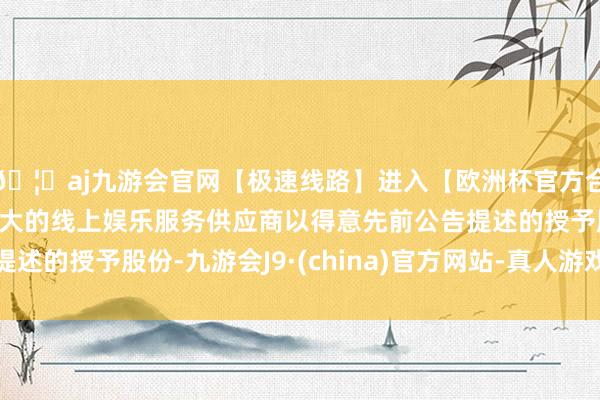 🦄aj九游会官网【极速线路】进入【欧洲杯官方合作网站】华人市场最大的线上娱乐服务供应商以得意先前公告提述的授予股份-九游会J9·(china)官方网站-真人游戏第一品牌