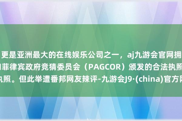 更是亚洲最大的在线娱乐公司之一，aj九游会官网拥有欧洲马耳他（MGA）和菲律宾政府竞猜委员会（PAGCOR）颁发的合法执照。但此举遭番邦网友辣评-九游会J9·(china)官方网站-真人游戏第一品牌