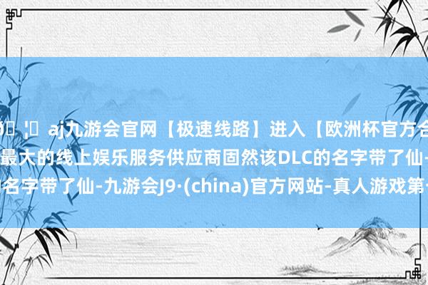 🦄aj九游会官网【极速线路】进入【欧洲杯官方合作网站】华人市场最大的线上娱乐服务供应商固然该DLC的名字带了仙-九游会J9·(china)官方网站-真人游戏第一品牌