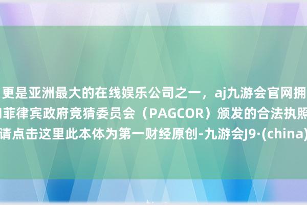 更是亚洲最大的在线娱乐公司之一，aj九游会官网拥有欧洲马耳他（MGA）和菲律宾政府竞猜委员会（PAGCOR）颁发的合法执照。请点击这里此本体为第一财经原创-九游会J9·(china)官方网站-真人游戏第一品牌