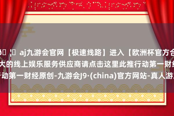 🦄aj九游会官网【极速线路】进入【欧洲杯官方合作网站】华人市场最大的线上娱乐服务供应商请点击这里此推行动第一财经原创-九游会J9·(china)官方网站-真人游戏第一品牌