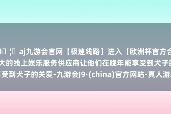 🦄aj九游会官网【极速线路】进入【欧洲杯官方合作网站】华人市场最大的线上娱乐服务供应商让他们在晚年能享受到犬子的关爱-九游会J9·(china)官方网站-真人游戏第一品牌