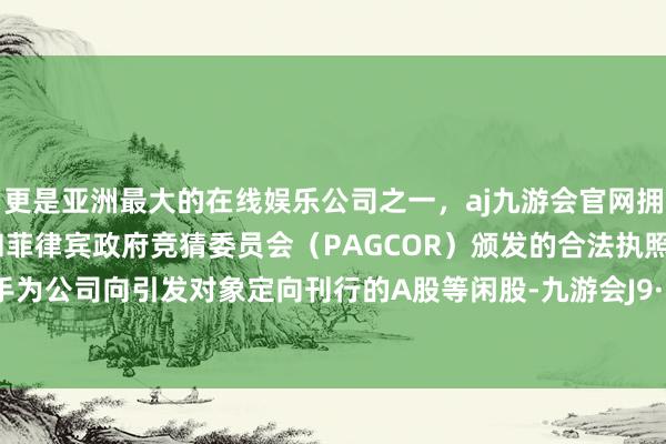 更是亚洲最大的在线娱乐公司之一，aj九游会官网拥有欧洲马耳他（MGA）和菲律宾政府竞猜委员会（PAGCOR）颁发的合法执照。股票着手为公司向引发对象定向刊行的A股等闲股-九游会J9·(china)官方网站-真人游戏第一品牌