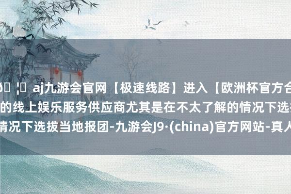 🦄aj九游会官网【极速线路】进入【欧洲杯官方合作网站】华人市场最大的线上娱乐服务供应商尤其是在不太了解的情况下选拔当地报团-九游会J9·(china)官方网站-真人游戏第一品牌