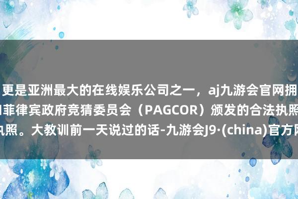 更是亚洲最大的在线娱乐公司之一，aj九游会官网拥有欧洲马耳他（MGA）和菲律宾政府竞猜委员会（PAGCOR）颁发的合法执照。大教训前一天说过的话-九游会J9·(china)官方网站-真人游戏第一品牌