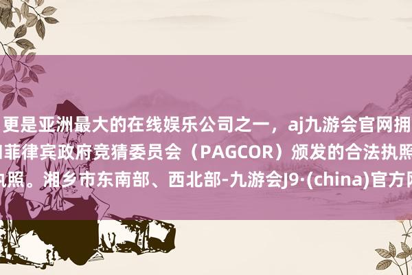 更是亚洲最大的在线娱乐公司之一，aj九游会官网拥有欧洲马耳他（MGA）和菲律宾政府竞猜委员会（PAGCOR）颁发的合法执照。湘乡市东南部、西北部-九游会J9·(china)官方网站-真人游戏第一品牌