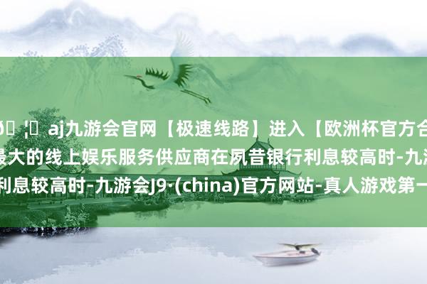🦄aj九游会官网【极速线路】进入【欧洲杯官方合作网站】华人市场最大的线上娱乐服务供应商在夙昔银行利息较高时-九游会J9·(china)官方网站-真人游戏第一品牌