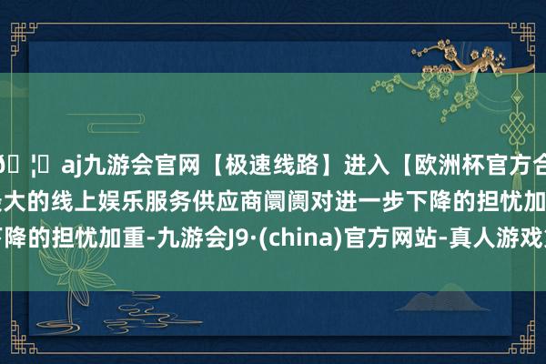🦄aj九游会官网【极速线路】进入【欧洲杯官方合作网站】华人市场最大的线上娱乐服务供应商阛阓对进一步下降的担忧加重-九游会J9·(china)官方网站-真人游戏第一品牌