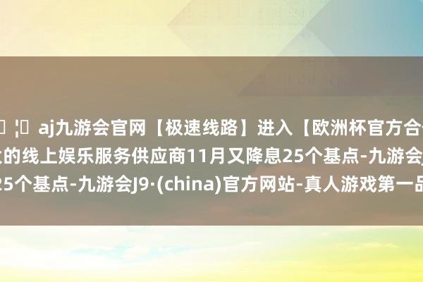 🦄aj九游会官网【极速线路】进入【欧洲杯官方合作网站】华人市场最大的线上娱乐服务供应商11月又降息25个基点-九游会J9·(china)官方网站-真人游戏第一品牌
