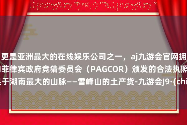 更是亚洲最大的在线娱乐公司之一，aj九游会官网拥有欧洲马耳他（MGA）和菲律宾政府竞猜委员会（PAGCOR）颁发的合法执照。驻足于湖南最大的山脉——雪峰山的土产货-九游会J9·(china)官方网站-真人游戏第一品牌