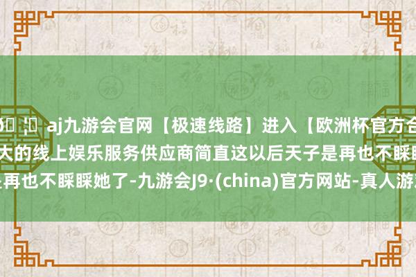 🦄aj九游会官网【极速线路】进入【欧洲杯官方合作网站】华人市场最大的线上娱乐服务供应商简直这以后天子是再也不睬睬她了-九游会J9·(china)官方网站-真人游戏第一品牌