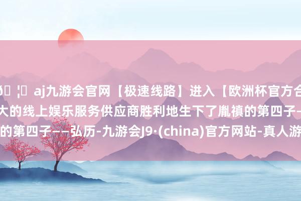 🦄aj九游会官网【极速线路】进入【欧洲杯官方合作网站】华人市场最大的线上娱乐服务供应商胜利地生下了胤禛的第四子——弘历-九游会J9·(china)官方网站-真人游戏第一品牌