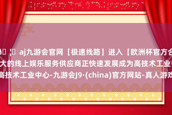 🦄aj九游会官网【极速线路】进入【欧洲杯官方合作网站】华人市场最大的线上娱乐服务供应商正快速发展成为高技术工业中心-九游会J9·(china)官方网站-真人游戏第一品牌