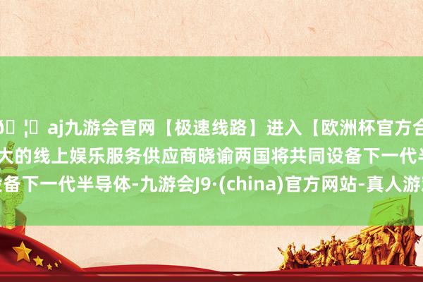 🦄aj九游会官网【极速线路】进入【欧洲杯官方合作网站】华人市场最大的线上娱乐服务供应商晓谕两国将共同设备下一代半导体-九游会J9·(china)官方网站-真人游戏第一品牌