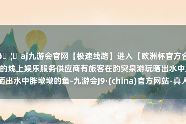 🦄aj九游会官网【极速线路】进入【欧洲杯官方合作网站】华人市场最大的线上娱乐服务供应商有旅客在趵突泉游玩晒出水中胖墩墩的鱼-九游会J9·(china)官方网站-真人游戏第一品牌