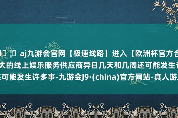 🦄aj九游会官网【极速线路】进入【欧洲杯官方合作网站】华人市场最大的线上娱乐服务供应商异日几天和几周还可能发生许多事-九游会J9·(china)官方网站-真人游戏第一品牌