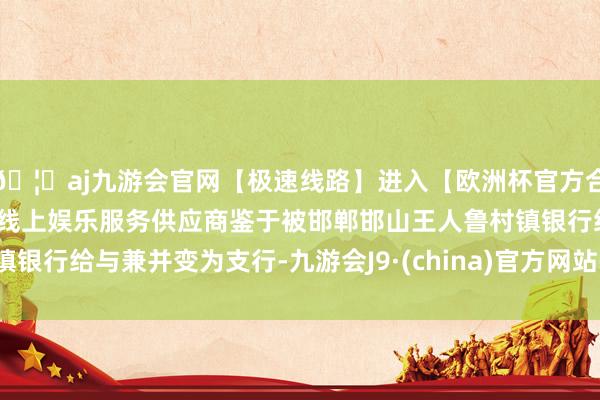 🦄aj九游会官网【极速线路】进入【欧洲杯官方合作网站】华人市场最大的线上娱乐服务供应商鉴于被邯郸邯山王人鲁村镇银行给与兼并变为支行-九游会J9·(china)官方网站-真人游戏第一品牌