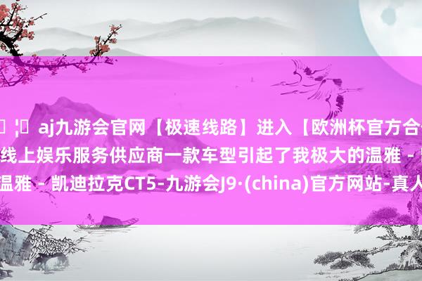 🦄aj九游会官网【极速线路】进入【欧洲杯官方合作网站】华人市场最大的线上娱乐服务供应商一款车型引起了我极大的温雅 - 凯迪拉克CT5-九游会J9·(china)官方网站-真人游戏第一品牌