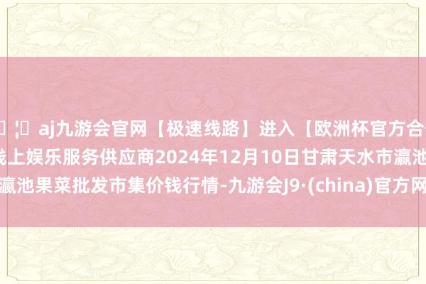 🦄aj九游会官网【极速线路】进入【欧洲杯官方合作网站】华人市场最大的线上娱乐服务供应商2024年12月10日甘肃天水市瀛池果菜批发市集价钱行情-九游会J9·(china)官方网站-真人游戏第一品牌