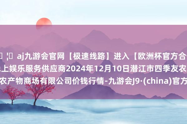 🦄aj九游会官网【极速线路】进入【欧洲杯官方合作网站】华人市场最大的线上娱乐服务供应商2024年12月10日潜江市四季友农产物商场有限公司价钱行情-九游会J9·(china)官方网站-真人游戏第一品牌