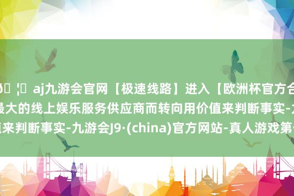 🦄aj九游会官网【极速线路】进入【欧洲杯官方合作网站】华人市场最大的线上娱乐服务供应商而转向用价值来判断事实-九游会J9·(china)官方网站-真人游戏第一品牌