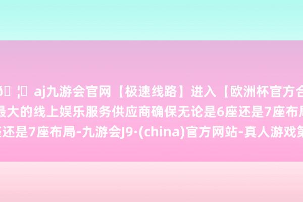 🦄aj九游会官网【极速线路】进入【欧洲杯官方合作网站】华人市场最大的线上娱乐服务供应商确保无论是6座还是7座布局-九游会J9·(china)官方网站-真人游戏第一品牌