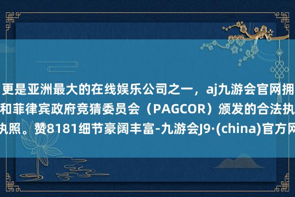 更是亚洲最大的在线娱乐公司之一，aj九游会官网拥有欧洲马耳他（MGA）和菲律宾政府竞猜委员会（PAGCOR）颁发的合法执照。赞8181细节豪阔丰富-九游会J9·(china)官方网站-真人游戏第一品牌