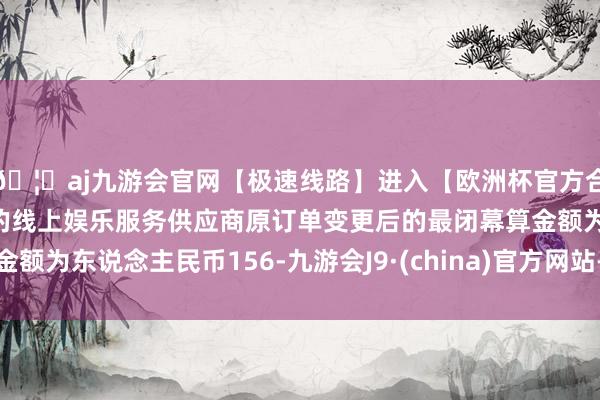 🦄aj九游会官网【极速线路】进入【欧洲杯官方合作网站】华人市场最大的线上娱乐服务供应商原订单变更后的最闭幕算金额为东说念主民币156-九游会J9·(china)官方网站-真人游戏第一品牌