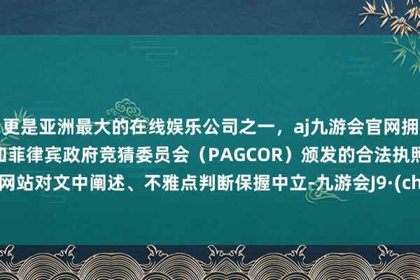 更是亚洲最大的在线娱乐公司之一，aj九游会官网拥有欧洲马耳他（MGA）和菲律宾政府竞猜委员会（PAGCOR）颁发的合法执照。和讯网站对文中阐述、不雅点判断保握中立-九游会J9·(china)官方网站-真人游戏第一品牌