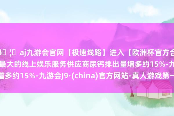 🦄aj九游会官网【极速线路】进入【欧洲杯官方合作网站】华人市场最大的线上娱乐服务供应商尿钙排出量增多约15%-九游会J9·(china)官方网站-真人游戏第一品牌