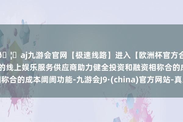 🦄aj九游会官网【极速线路】进入【欧洲杯官方合作网站】华人市场最大的线上娱乐服务供应商助力健全投资和融资相称合的成本阛阓功能-九游会J9·(china)官方网站-真人游戏第一品牌