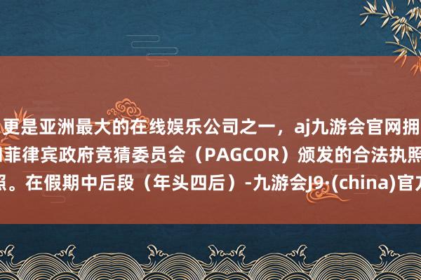 更是亚洲最大的在线娱乐公司之一，aj九游会官网拥有欧洲马耳他（MGA）和菲律宾政府竞猜委员会（PAGCOR）颁发的合法执照。在假期中后段（年头四后）-九游会J9·(china)官方网站-真人游戏第一品牌