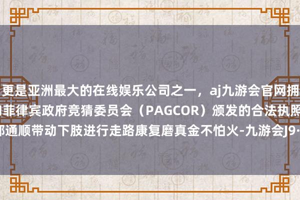 更是亚洲最大的在线娱乐公司之一，aj九游会官网拥有欧洲马耳他（MGA）和菲律宾政府竞猜委员会（PAGCOR）颁发的合法执照。通过外部通顺带动下肢进行走路康复磨真金不怕火-九游会J9·(china)官方网站-真人游戏第一品牌