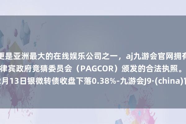 更是亚洲最大的在线娱乐公司之一，aj九游会官网拥有欧洲马耳他（MGA）和菲律宾政府竞猜委员会（PAGCOR）颁发的合法执照。12月13日银微转债收盘下落0.38%-九游会J9·(china)官方网站-真人游戏第一品牌