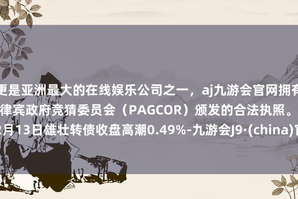 更是亚洲最大的在线娱乐公司之一，aj九游会官网拥有欧洲马耳他（MGA）和菲律宾政府竞猜委员会（PAGCOR）颁发的合法执照。12月13日雄壮转债收盘高潮0.49%-九游会J9·(china)官方网站-真人游戏第一品牌