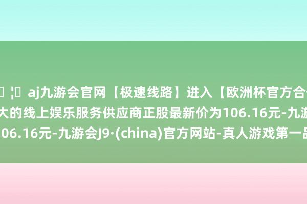 🦄aj九游会官网【极速线路】进入【欧洲杯官方合作网站】华人市场最大的线上娱乐服务供应商正股最新价为106.16元-九游会J9·(china)官方网站-真人游戏第一品牌