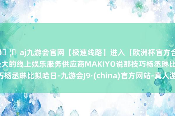 🦄aj九游会官网【极速线路】进入【欧洲杯官方合作网站】华人市场最大的线上娱乐服务供应商MAKIYO说那技巧杨丞琳比拟哈日-九游会J9·(china)官方网站-真人游戏第一品牌