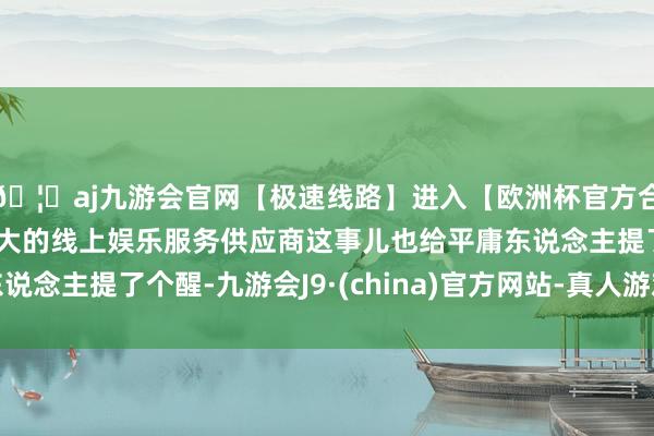 🦄aj九游会官网【极速线路】进入【欧洲杯官方合作网站】华人市场最大的线上娱乐服务供应商这事儿也给平庸东说念主提了个醒-九游会J9·(china)官方网站-真人游戏第一品牌