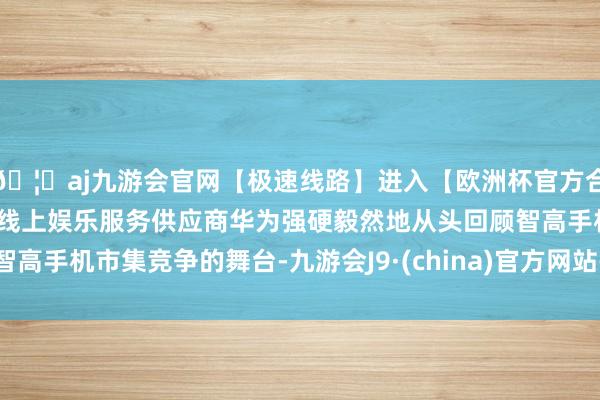 🦄aj九游会官网【极速线路】进入【欧洲杯官方合作网站】华人市场最大的线上娱乐服务供应商华为强硬毅然地从头回顾智高手机市集竞争的舞台-九游会J9·(china)官方网站-真人游戏第一品牌