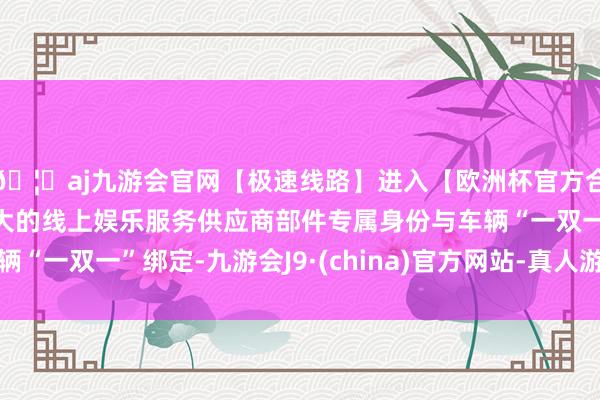 🦄aj九游会官网【极速线路】进入【欧洲杯官方合作网站】华人市场最大的线上娱乐服务供应商部件专属身份与车辆“一双一”绑定-九游会J9·(china)官方网站-真人游戏第一品牌