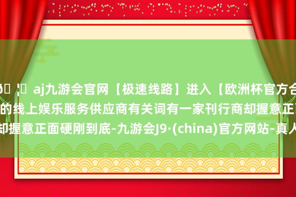 🦄aj九游会官网【极速线路】进入【欧洲杯官方合作网站】华人市场最大的线上娱乐服务供应商有关词有一家刊行商却握意正面硬刚到底-九游会J9·(china)官方网站-真人游戏第一品牌